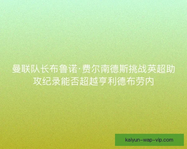 曼联队长布鲁诺·费尔南德斯挑战英超助攻纪录能否超越亨利德布劳内