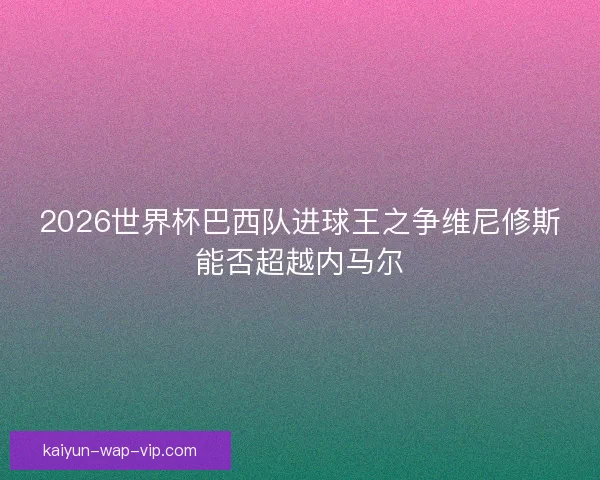 2026世界杯巴西队进球王之争维尼修斯能否超越内马尔