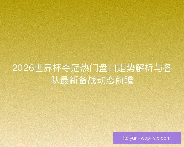 2026世界杯夺冠热门盘口走势解析与各队最新备战动态前瞻 2026世界杯夺冠热门盘口走势解析与各队最新备战动态前瞻